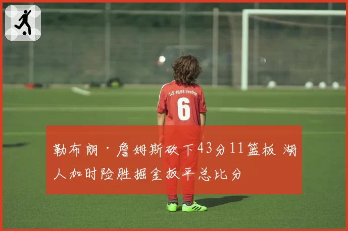 勒布朗·詹姆斯砍下43分11篮板 湖人加时险胜掘金扳平总比分