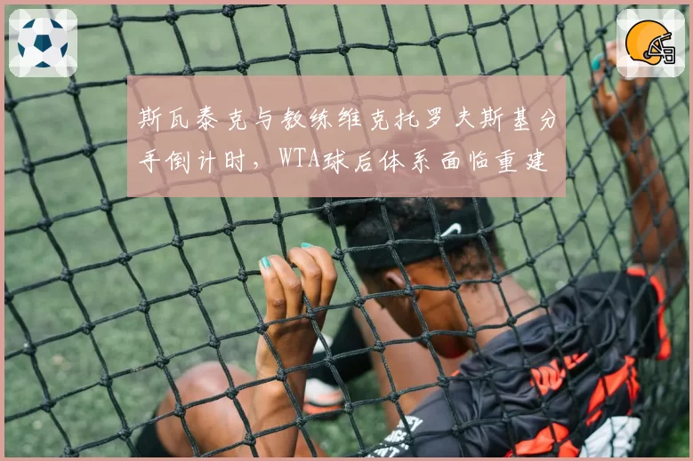 斯瓦泰克与教练维克托罗夫斯基分手倒计时，WTA球后体系面临重建