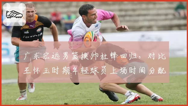 广东宏远男篮换帅杜锋回归,对比王怀玉时期年轻球员上场时间分配差异