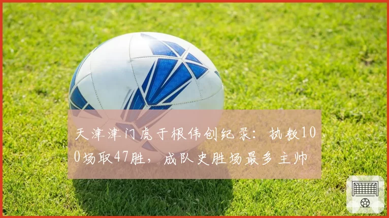 天津津门虎于根伟创纪录：执教100场取47胜，成队史胜场最多主帅