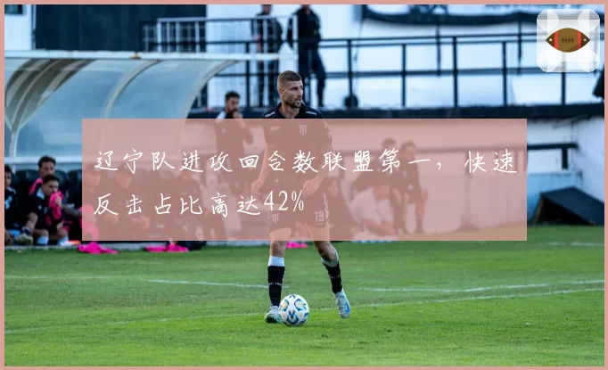 辽宁队进攻回合数联盟第一，快速反击占比高达42%