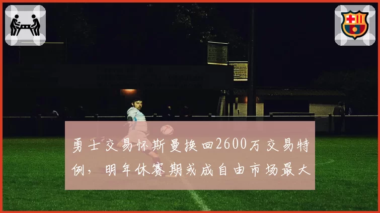 勇士交易怀斯曼换回2600万交易特例，明年休赛期或成自由市场最大买家