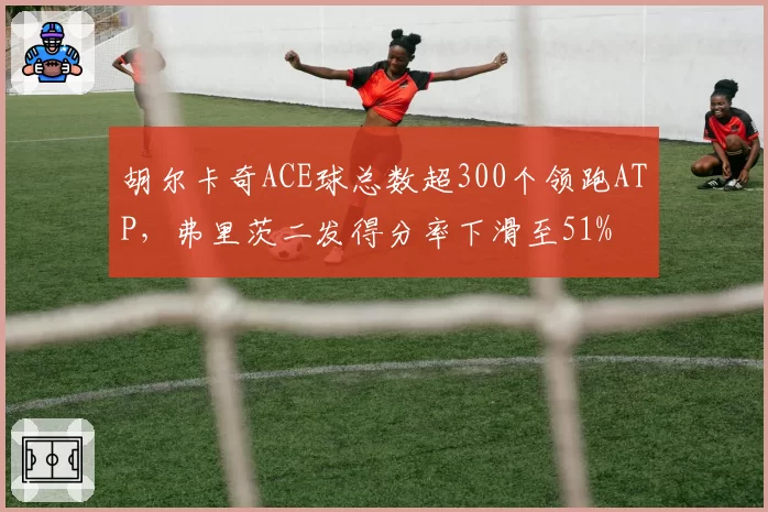 胡尔卡奇ACE球总数超300个领跑ATP，弗里茨二发得分率下滑至51%
