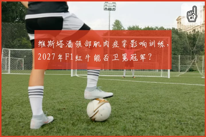 维斯塔潘颈部肌肉痉挛影响训练,2027年F1红牛能否卫冕冠军?