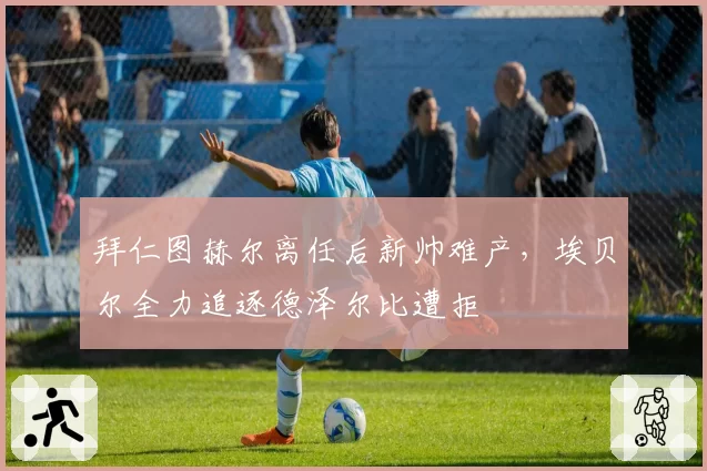 拜仁图赫尔离任后新帅难产，埃贝尔全力追逐德泽尔比遭拒