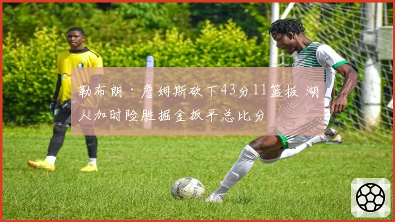 勒布朗·詹姆斯砍下43分11篮板 湖人加时险胜掘金扳平总比分