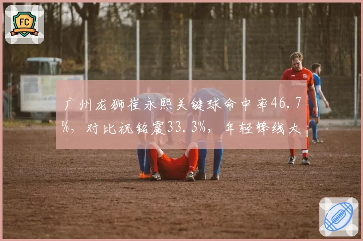 广州龙狮崔永熙关键球命中率46.7%，对比祝铭震33.3%，年轻锋线大心脏对决