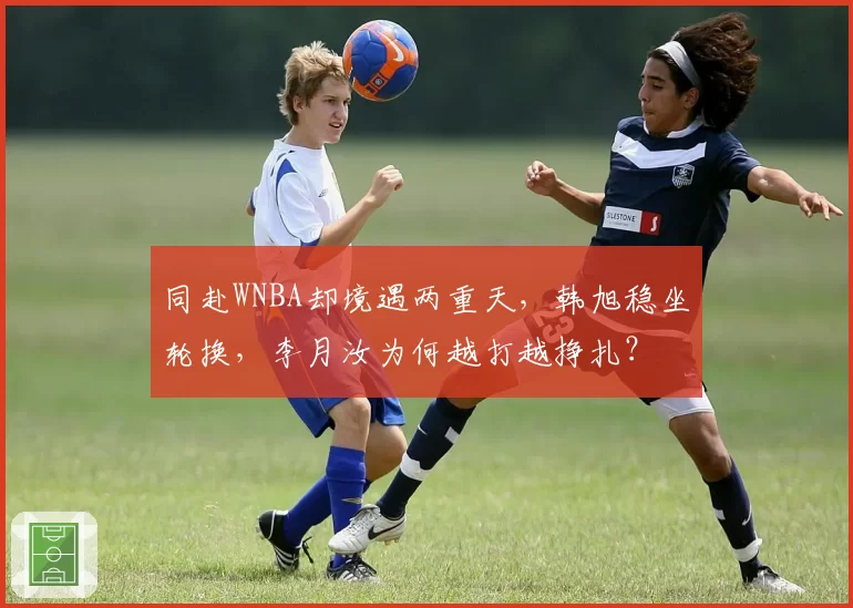 同赴WNBA却境遇两重天,韩旭稳坐轮换,李月汝为何越打越挣扎?